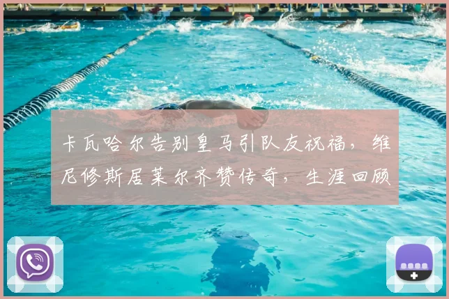 卡瓦哈尔告别皇马引队友祝福，维尼修斯居莱尔齐赞传奇，生涯回顾感人至深