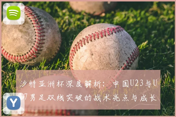 沙特亚洲杯深度解析：中国U23与U17男足双线突破的战术亮点与成长历程