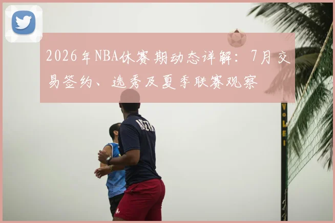2026年NBA休赛期动态详解：7月交易签约、选秀及夏季联赛观察