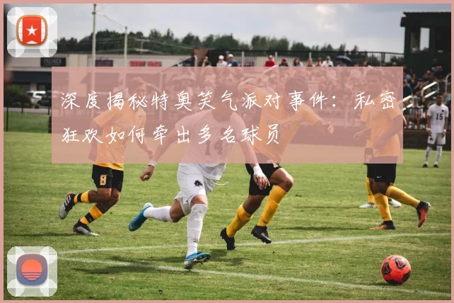 深度揭秘特奥笑气派对事件：私密狂欢如何牵出多名球员
