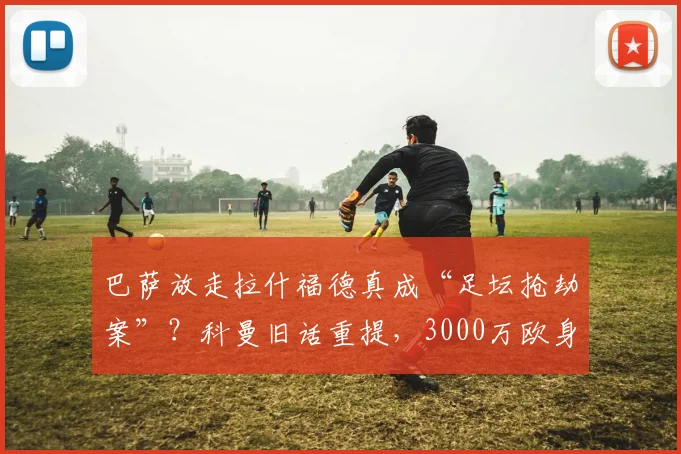 巴萨放走拉什福德真成“足坛抢劫案”？科曼旧话重提，3000万欧身价引深思