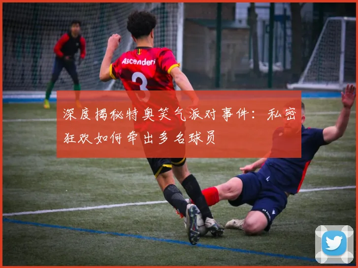 深度揭秘特奥笑气派对事件：私密狂欢如何牵出多名球员