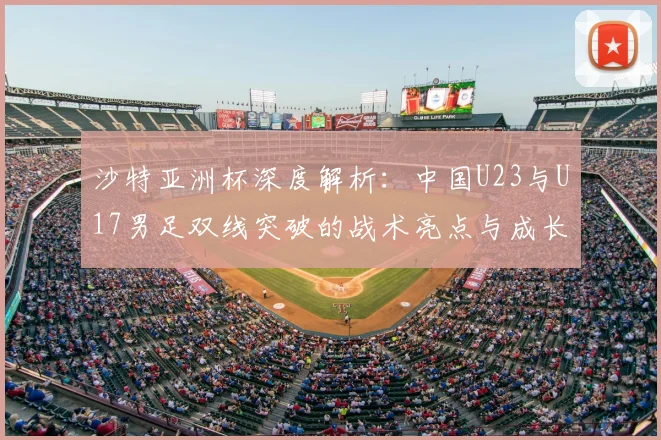 沙特亚洲杯深度解析：中国U23与U17男足双线突破的战术亮点与成长历程