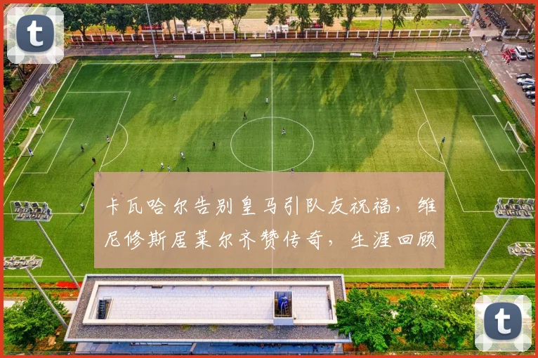 卡瓦哈尔告别皇马引队友祝福，维尼修斯居莱尔齐赞传奇，生涯回顾感人至深