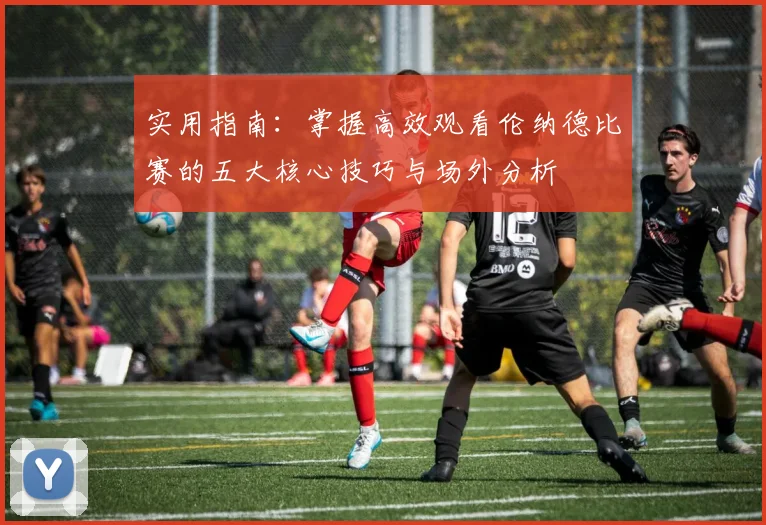 实用指南：掌握高效观看伦纳德比赛的五大核心技巧与场外分析