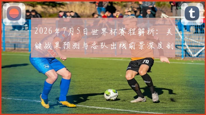 2026年7月5日世界杯赛程解析：关键战果预测与各队出线前景深度剖析