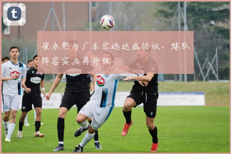崔永熙与广东宏远达成协议，球队阵容实力再升级