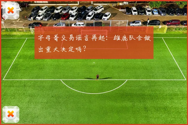 字母哥交易谣言再起：雄鹿队会做出重大决定吗？