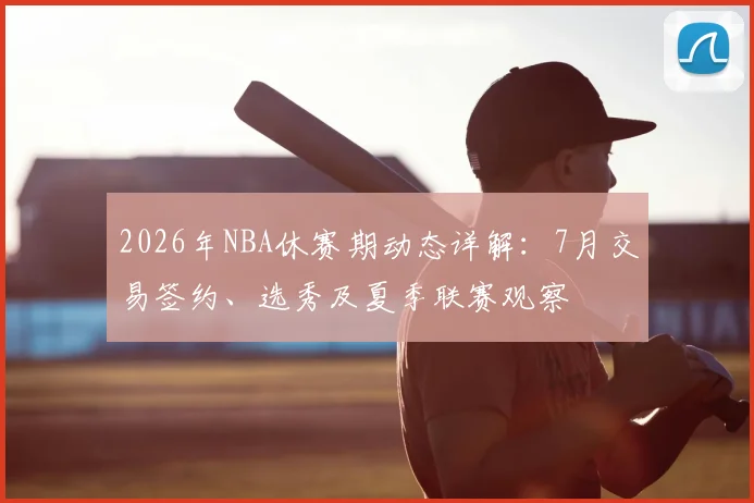 2026年NBA休赛期动态详解：7月交易签约、选秀及夏季联赛观察